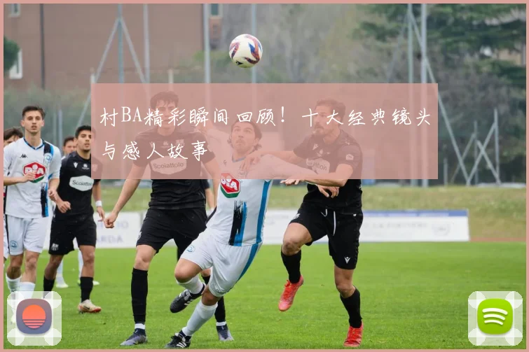 村BA精彩瞬间回顾！十大经典镜头与感人故事