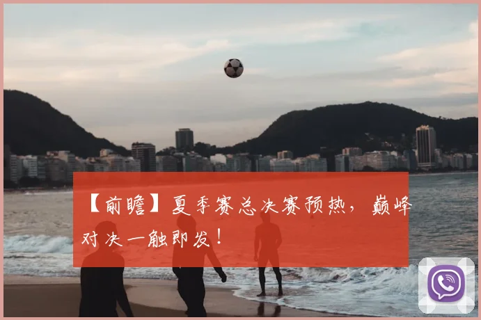 【前瞻】夏季赛总决赛预热，巅峰对决一触即发！