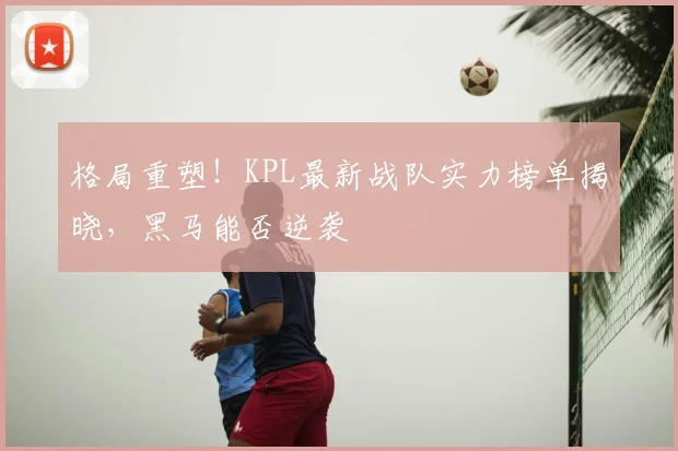 格局重塑!KPL最新战队实力榜单揭晓,黑马能否逆袭