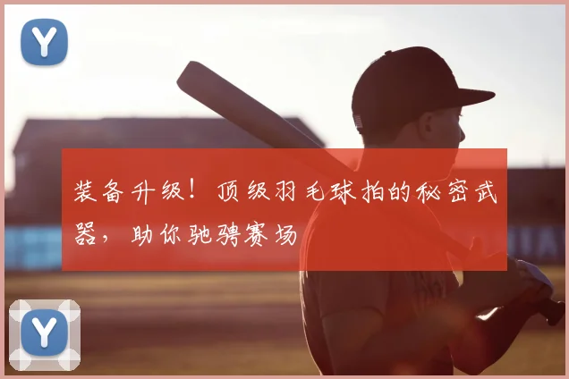 装备升级！顶级羽毛球拍的秘密武器，助你驰骋赛场