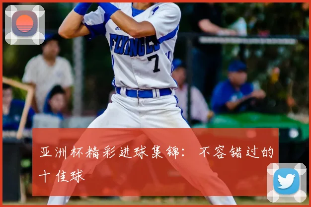 亚洲杯精彩进球集锦：不容错过的十佳球