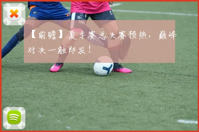 【前瞻】夏季赛总决赛预热，巅峰对决一触即发！