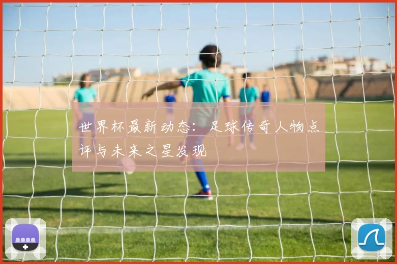 世界杯最新动态:足球传奇人物点评与未来之星发现
