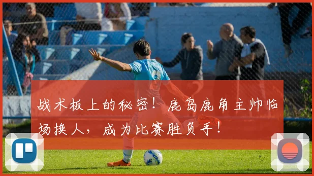 战术板上的秘密！鹿岛鹿角主帅临场换人，成为比赛胜负手！